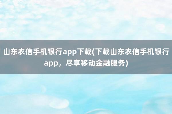 山东农信手机银行app下载(下载山东农信手机银行app，尽享移动金融服务)